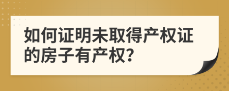如何證明未取得產(chǎn)權證的房子有產(chǎn)權？