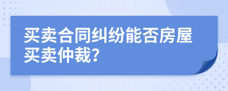 買賣合同糾紛能否房屋買賣仲裁？