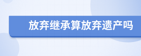 放棄繼承算放棄遺產(chǎn)嗎