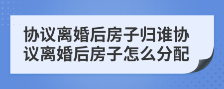 協(xié)議離婚后房子歸誰(shuí)協(xié)議離婚后房子怎么分配