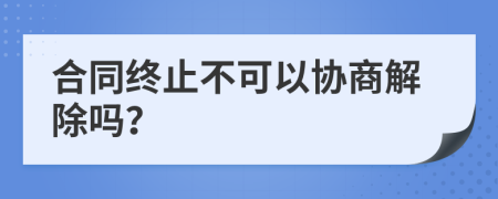 合同終止不可以協(xié)商解除嗎？