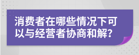 消費(fèi)者在哪些情況下可以與經(jīng)營者協(xié)商和解？