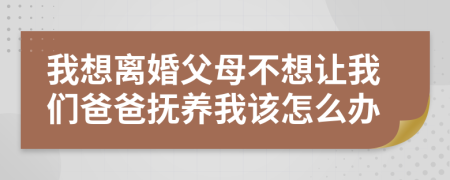 我想離婚父母不想讓我們爸爸撫養(yǎng)我該怎么辦