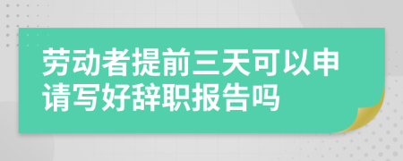 勞動者提前三天可以申請寫好辭職報告嗎
