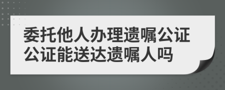 委托他人辦理遺囑公證公證能送達遺囑人嗎
