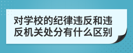 對(duì)學(xué)校的紀(jì)律違反和違反機(jī)關(guān)處分有什么區(qū)別