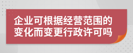 企業(yè)可根據(jù)經(jīng)營范圍的變化而變更行政許可嗎