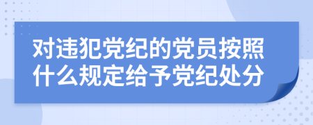 對違犯黨紀(jì)的黨員按照什么規(guī)定給予黨紀(jì)處分