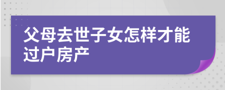 父母去世子女怎樣才能過(guò)戶房產(chǎn)