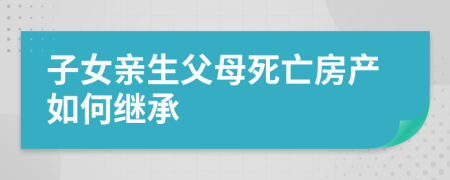 子女親生父母死亡房產(chǎn)如何繼承