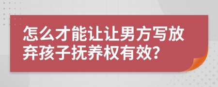 怎么才能讓讓男方寫放棄孩子撫養(yǎng)權有效？