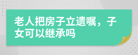 老人把房子立遺囑，子女可以繼承嗎