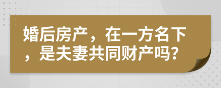 婚后房產(chǎn)，在一方名下，是夫妻共同財(cái)產(chǎn)嗎？