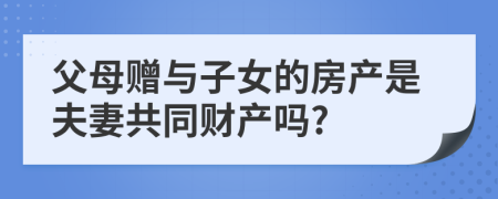 父母贈與子女的房產(chǎn)是夫妻共同財(cái)產(chǎn)嗎?