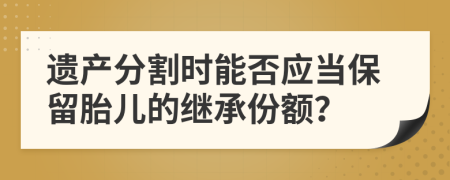 遺產(chǎn)分割時(shí)能否應(yīng)當(dāng)保留胎兒的繼承份額？
