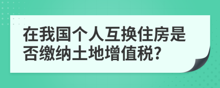在我國個(gè)人互換住房是否繳納土地增值稅?