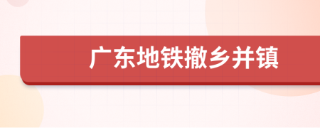廣東地鐵撤鄉(xiāng)并鎮(zhèn)