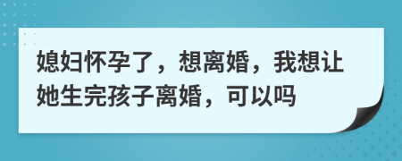 媳婦懷孕了，想離婚，我想讓她生完孩子離婚，可以嗎