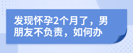 發(fā)現(xiàn)懷孕2個月了，男朋友不負責，如何辦
