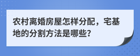農(nóng)村離婚房屋怎樣分配，宅基地的分割方法是哪些？