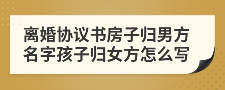 離婚協(xié)議書房子歸男方名字孩子歸女方怎么寫
