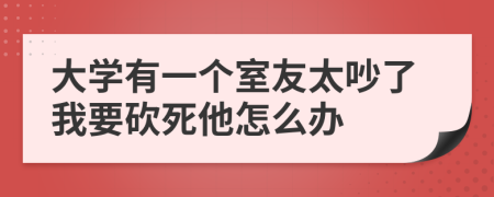 大學(xué)有一個(gè)室友太吵了我要砍死他怎么辦