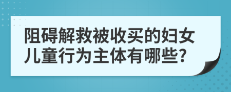 阻礙解救被收買的婦女兒童行為主體有哪些?