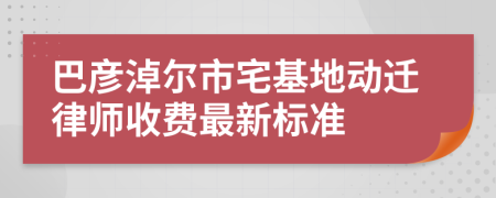 巴彥淖爾市宅基地動遷律師收費最新標準