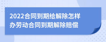 2022合同到期給解除怎樣辦勞動合同到期解除賠償