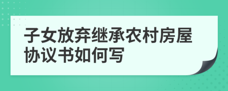 子女放棄繼承農(nóng)村房屋協(xié)議書如何寫