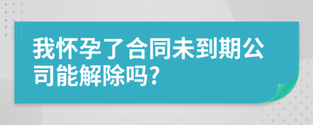 我懷孕了合同未到期公司能解除嗎?