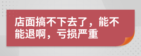店面搞不下去了，能不能退啊，虧損嚴重