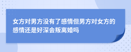 女方對男方?jīng)]有了感情但男方對女方的感情還是好深會叛離婚嗎