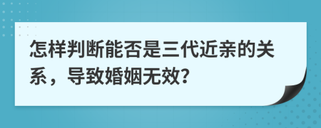 怎樣判斷能否是三代近親的關(guān)系，導(dǎo)致婚姻無效？