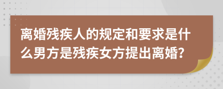 離婚殘疾人的規(guī)定和要求是什么男方是殘疾女方提出離婚？