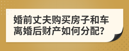 婚前丈夫購(gòu)買(mǎi)房子和車(chē)離婚后財(cái)產(chǎn)如何分配？