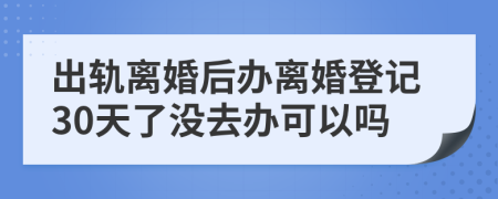 出軌離婚后辦離婚登記30天了沒去辦可以嗎