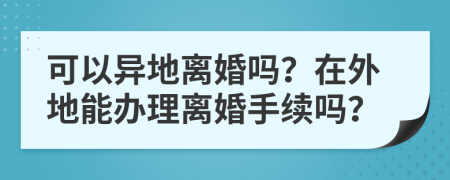可以異地離婚嗎？在外地能辦理離婚手續(xù)嗎？