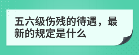 五六級傷殘的待遇，最新的規(guī)定是什么