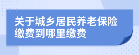 關(guān)于城鄉(xiāng)居民養(yǎng)老保險繳費到哪里繳費