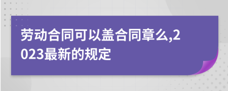 勞動合同可以蓋合同章么,2023最新的規(guī)定