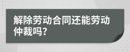解除勞動(dòng)合同還能勞動(dòng)仲裁嗎？