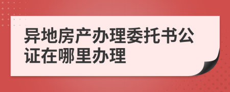 異地房產辦理委托書公證在哪里辦理