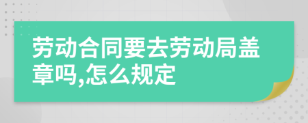 勞動(dòng)合同要去勞動(dòng)局蓋章嗎,怎么規(guī)定