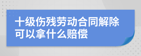 十級(jí)傷殘勞動(dòng)合同解除可以拿什么賠償