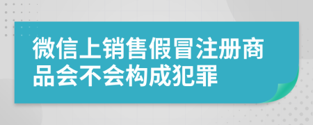 微信上銷售假冒注冊(cè)商品會(huì)不會(huì)構(gòu)成犯罪
