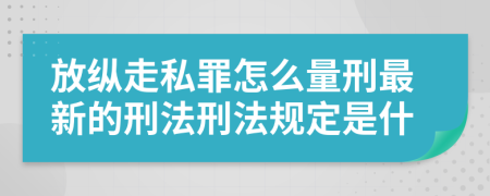 放縱走私罪怎么量刑最新的刑法刑法規(guī)定是什