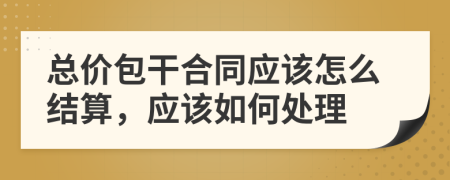 總價包干合同應(yīng)該怎么結(jié)算，應(yīng)該如何處理