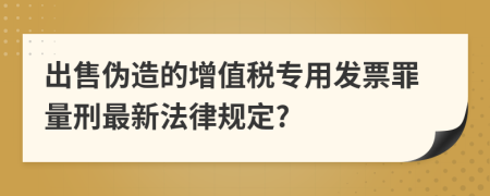 出售偽造的增值稅專用發(fā)票罪量刑最新法律規(guī)定?