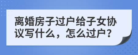 離婚房子過戶給子女協(xié)議寫什么，怎么過戶？